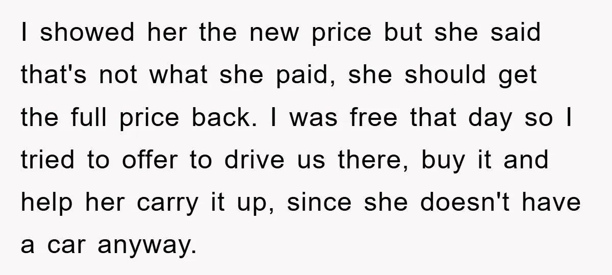 I showed her the new price but she said that's not what she paid, she should get the full price back. I was free that day so I tried to...