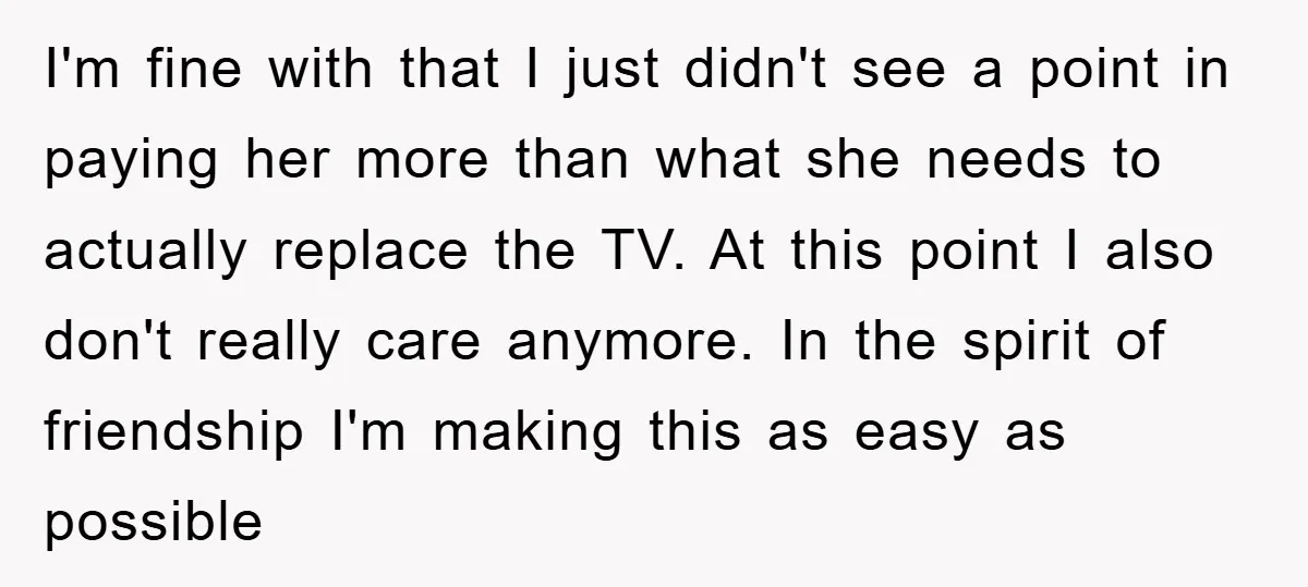 I'm fine with that I just didn't see a point in paying her more than what she needs to actually replace the TV. At this point I also don't really...