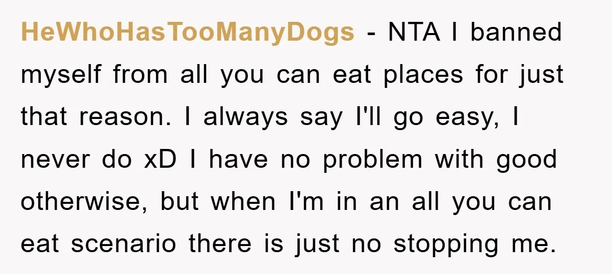 HeWhoHasTooManyDogs − NTA I banned myself from all you can eat places for just that reason. I always say I'll go easy, I never do xD I have no problem...