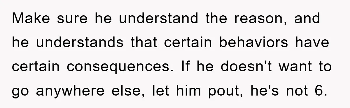 Make sure he understand the reason, and he understands that certain behaviors have certain consequences. If he doesn't want to go anywhere else, let him pout, he's not 6.