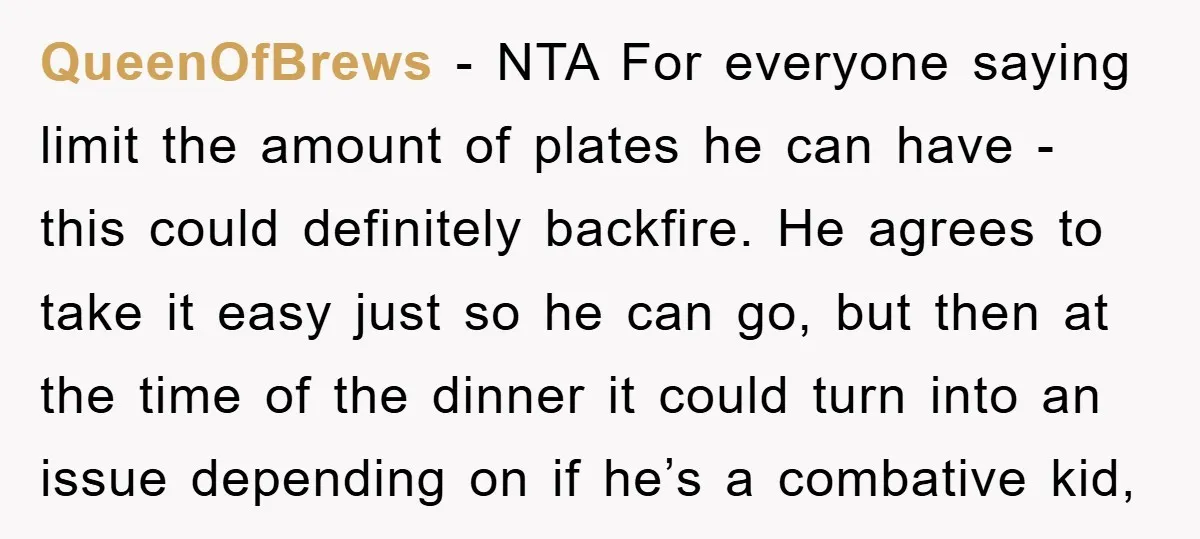 QueenOfBrews − NTA For everyone saying limit the amount of plates he can have - this could definitely backfire. He agrees to take it easy just so he can go,...