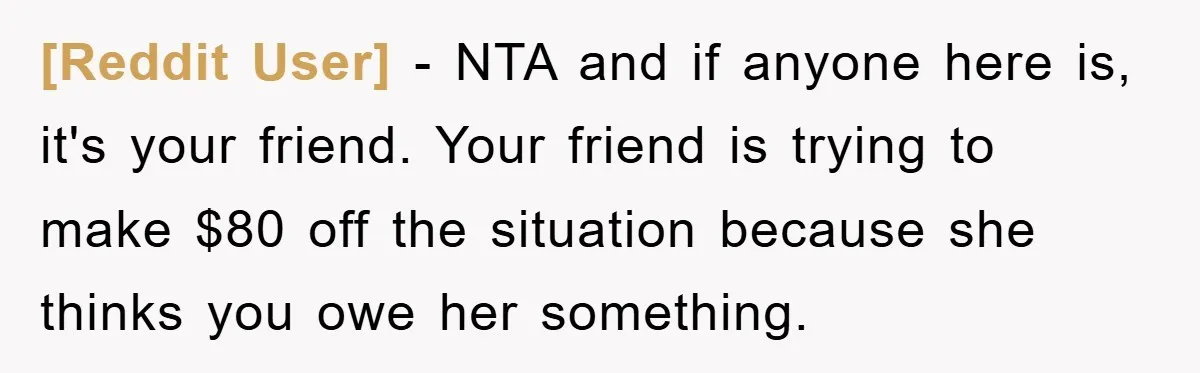 [Reddit User] − NTA and if anyone here is, it's your friend. Your friend is trying to make $80 off the situation because she thinks you owe her something.