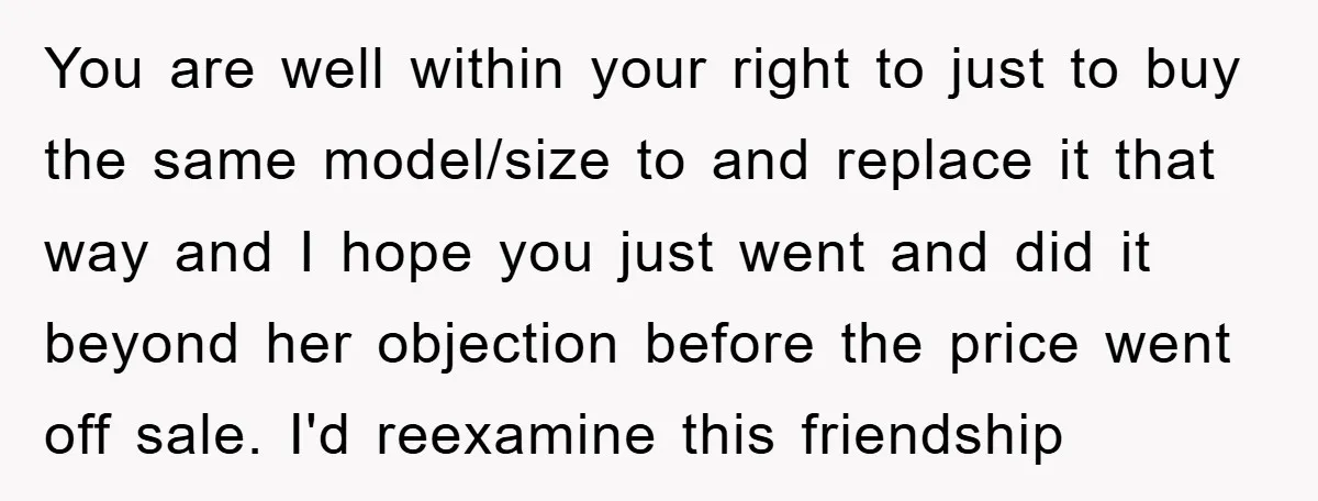 You are well within your right to just to buy the same model/size to and replace it that way and I hope you just went and did it beyond her...