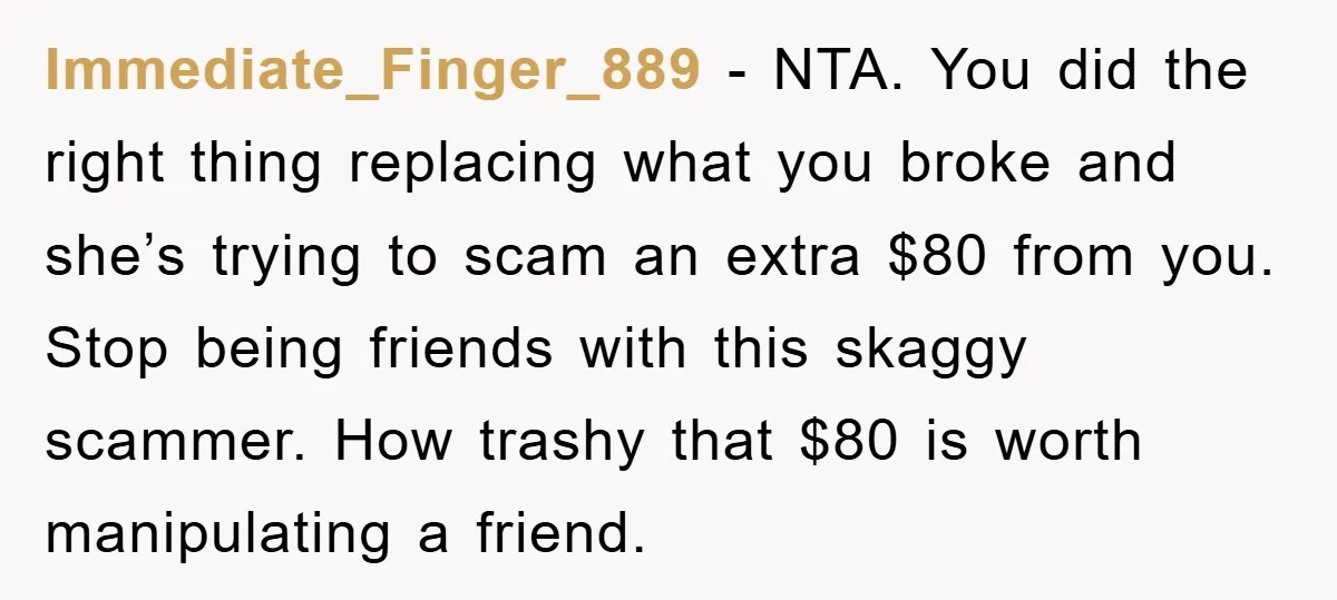 Immediate_Finger_889 − NTA. You did the right thing replacing what you broke and she’s trying to scam an extra $80 from you. Stop being friends with this skaggy scammer. How...