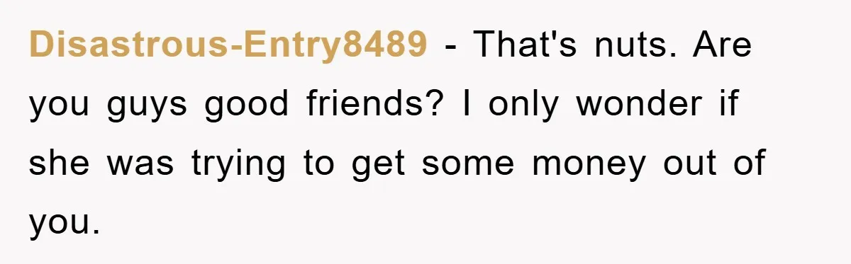 Disastrous-Entry8489 − That's nuts. Are you guys good friends? I only wonder if she was trying to get some money out of you.