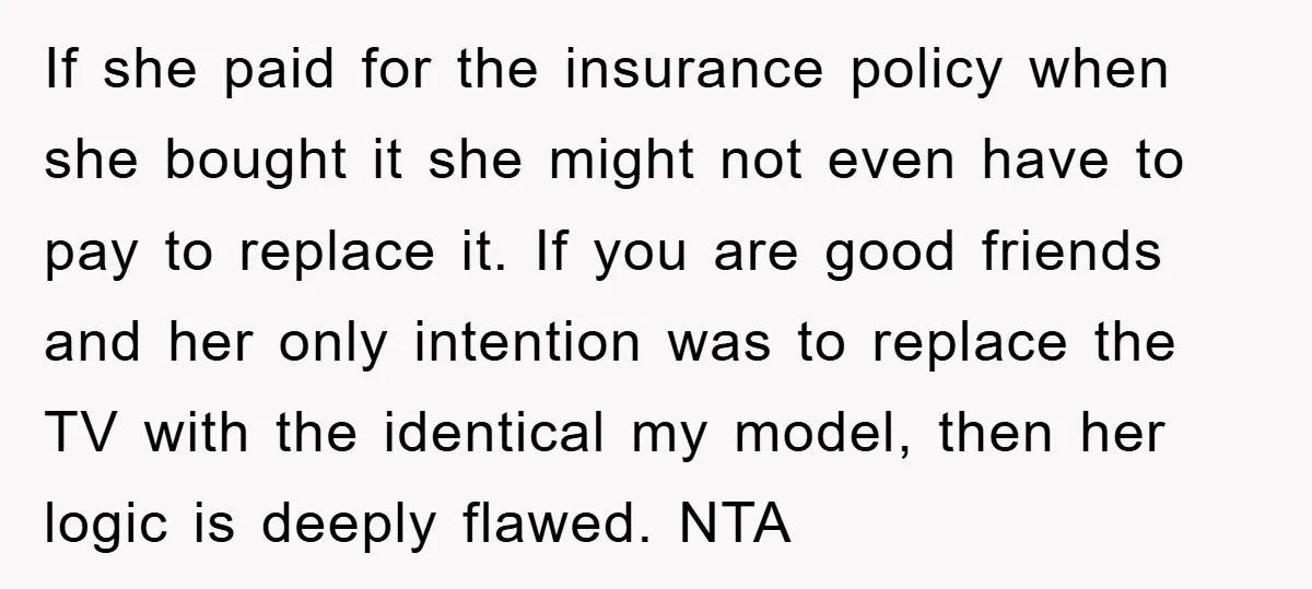 If she paid for the insurance policy when she bought it she might not even have to pay to replace it. If you are good friends and her only intention...