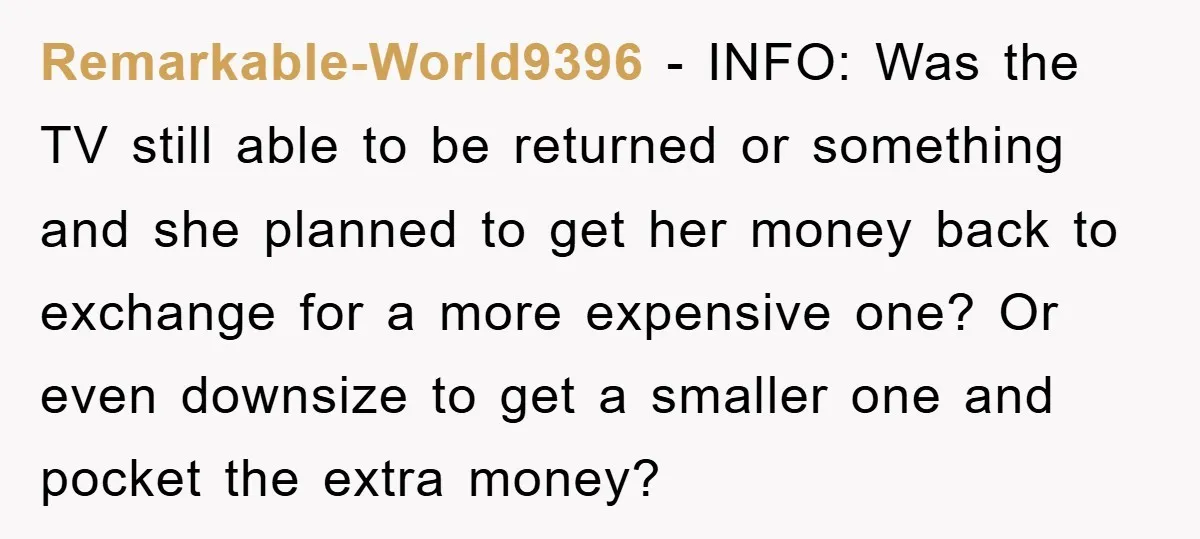 Remarkable-World9396 − INFO: Was the TV still able to be returned or something and she planned to get her money back to exchange for a more expensive one? Or even...