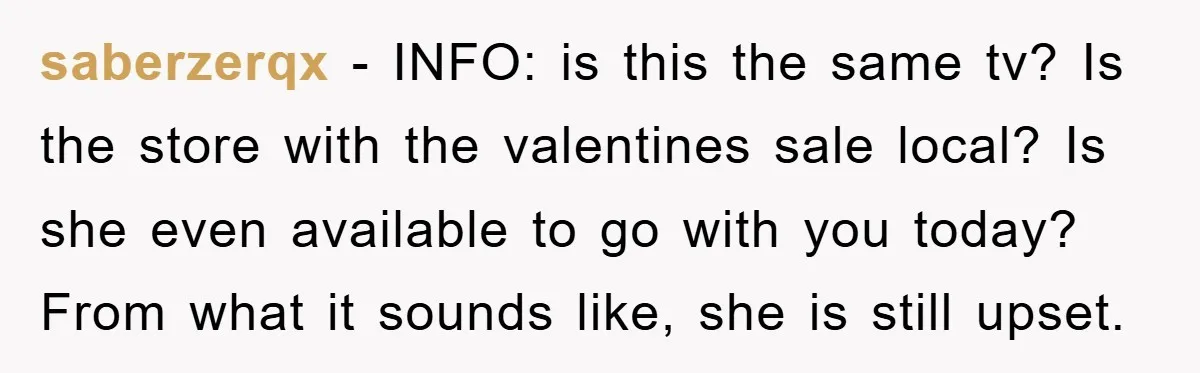 saberzerqx − INFO: is this the same tv? Is the store with the valentines sale local? Is she even available to go with you today? From what it sounds like,...