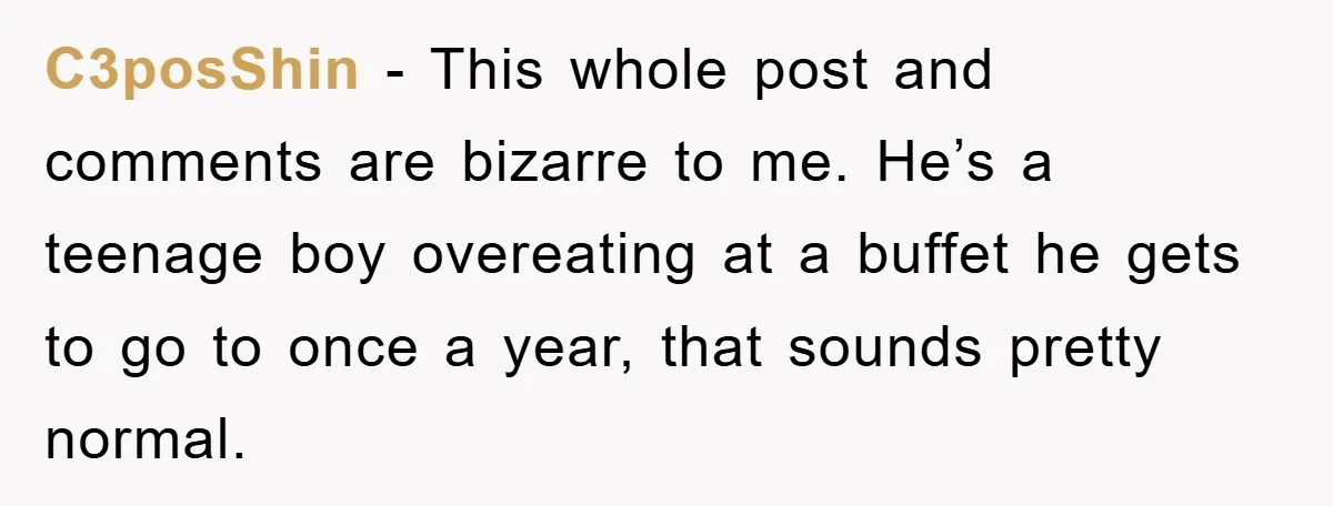 C3posShin − This whole post and comments are bizarre to me. He’s a teenage boy overeating at a buffet he gets to go to once a year, that sounds pretty...