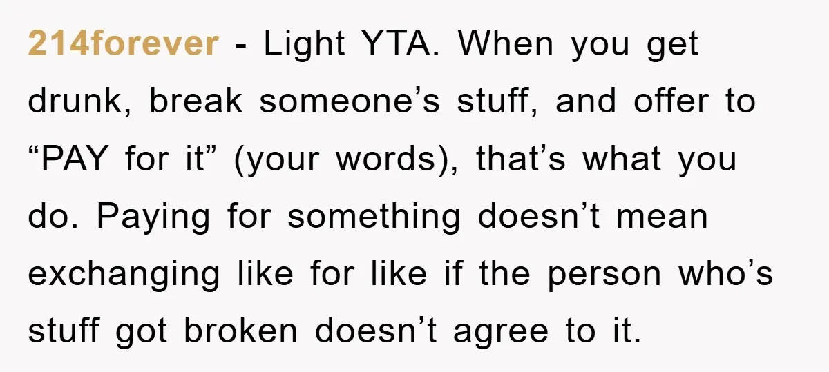 214forever − Light YTA. When you get drunk, break someone’s stuff, and offer to “PAY for it” (your words), that’s what you do. Paying for something doesn’t mean exchanging like...