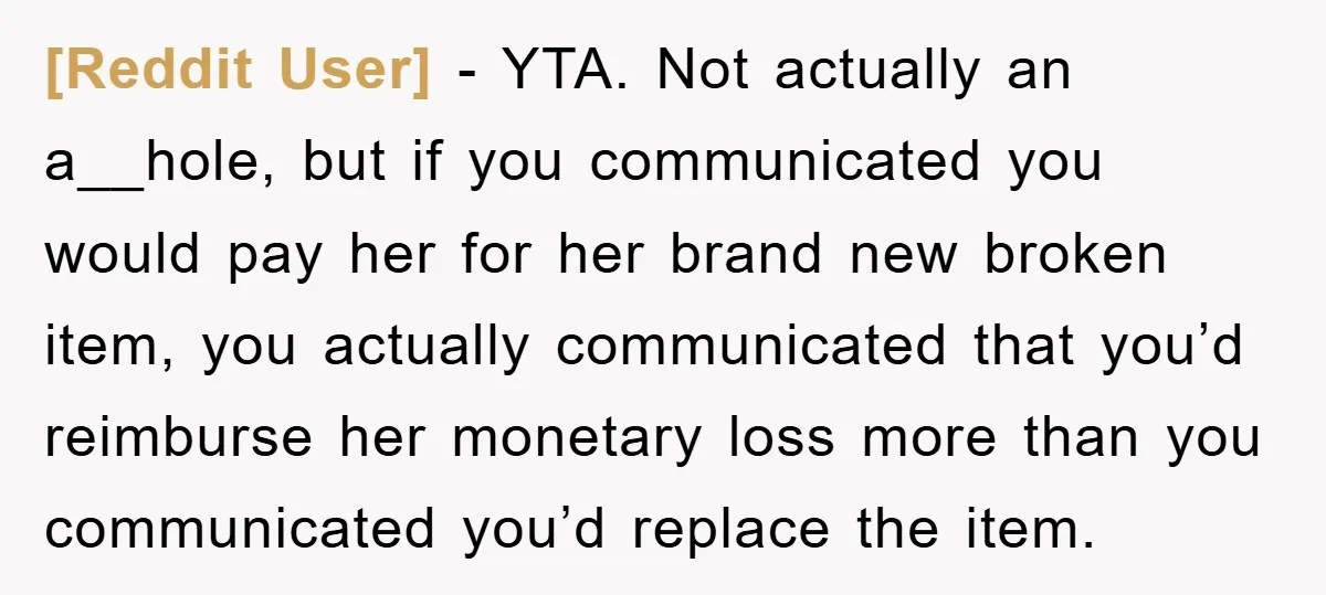 [Reddit User] − YTA. Not actually an a__hole, but if you communicated you would pay her for her brand new broken item, you actually communicated that you’d reimburse her monetary...