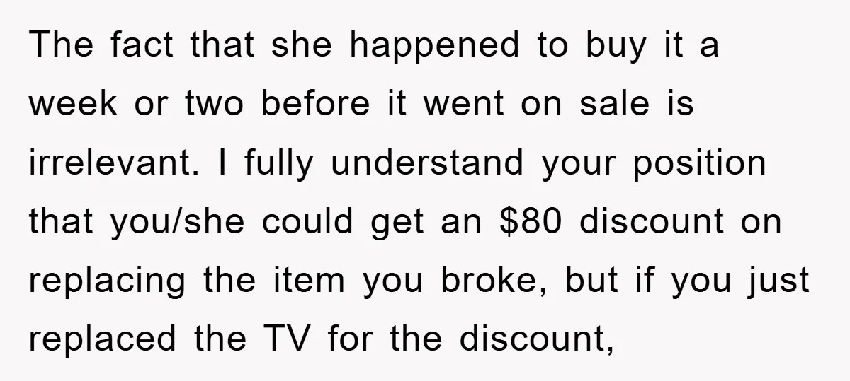 The fact that she happened to buy it a week or two before it went on sale is irrelevant. I fully understand your position that you/she could get an $80...