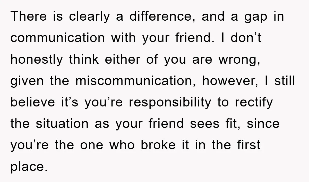 There is clearly a difference, and a gap in communication with your friend. I don’t honestly think either of you are wrong, given the miscommunication, however, I still believe it’s...