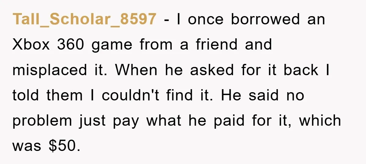Tall_Scholar_8597 − I once borrowed an Xbox 360 game from a friend and misplaced it. When he asked for it back I told them I couldn't find it. He said...