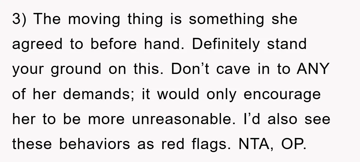 3) The moving thing is something she agreed to before hand. Definitely stand your ground on this. Don’t cave in to ANY of her demands; it would only encourage her...