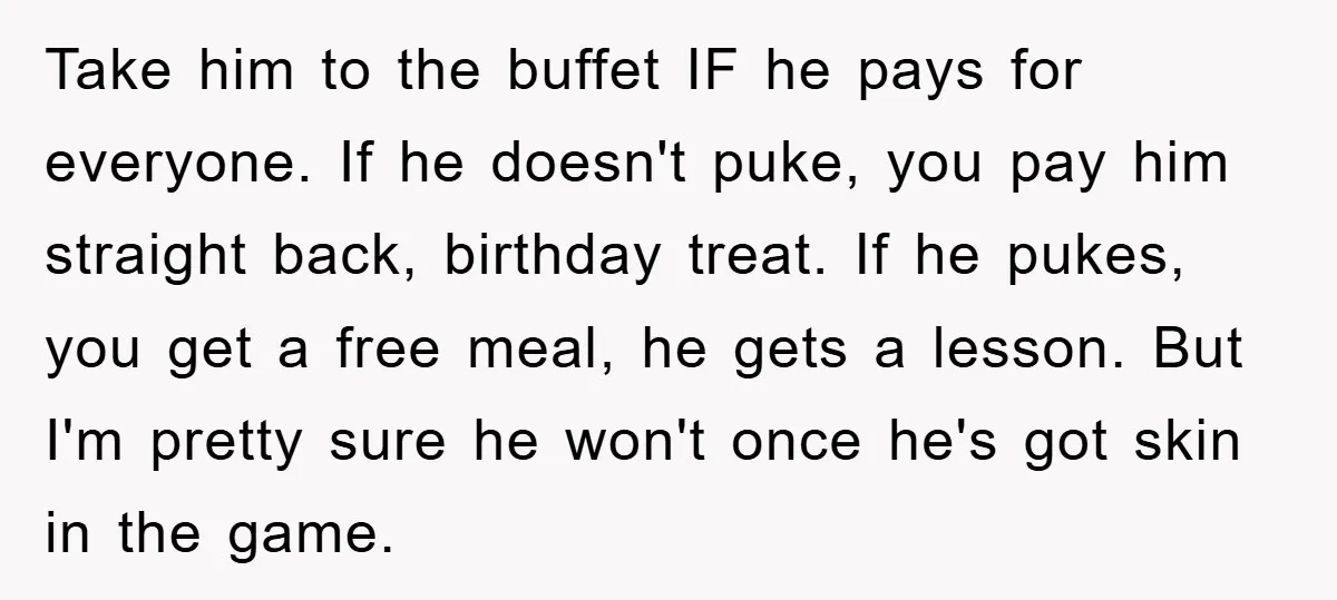 Take him to the buffet IF he pays for everyone. If he doesn't puke, you pay him straight back, birthday treat. If he pukes, you get a free meal, he...
