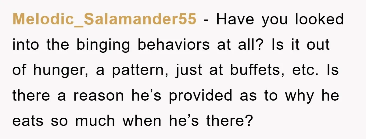 Melodic_Salamander55 − Have you looked into the binging behaviors at all? Is it out of hunger, a pattern, just at buffets, etc. Is there a reason he’s provided as to...