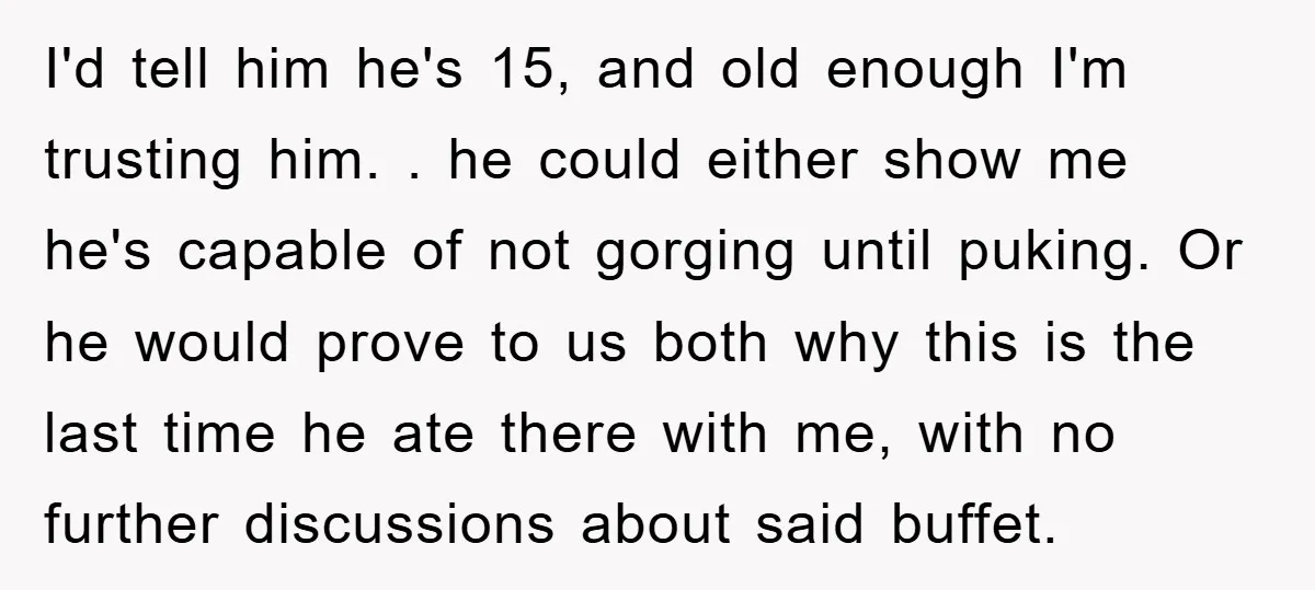 I'd tell him he's 15, and old enough I'm trusting him. . he could either show me he's capable of not gorging until puking. Or he would prove to us...