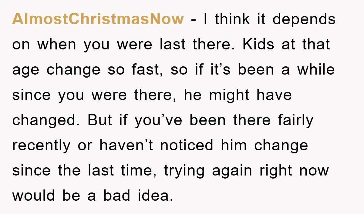 AlmostChristmasNow − I think it depends on when you were last there. Kids at that age change so fast, so if it’s been a while since you were there, he...