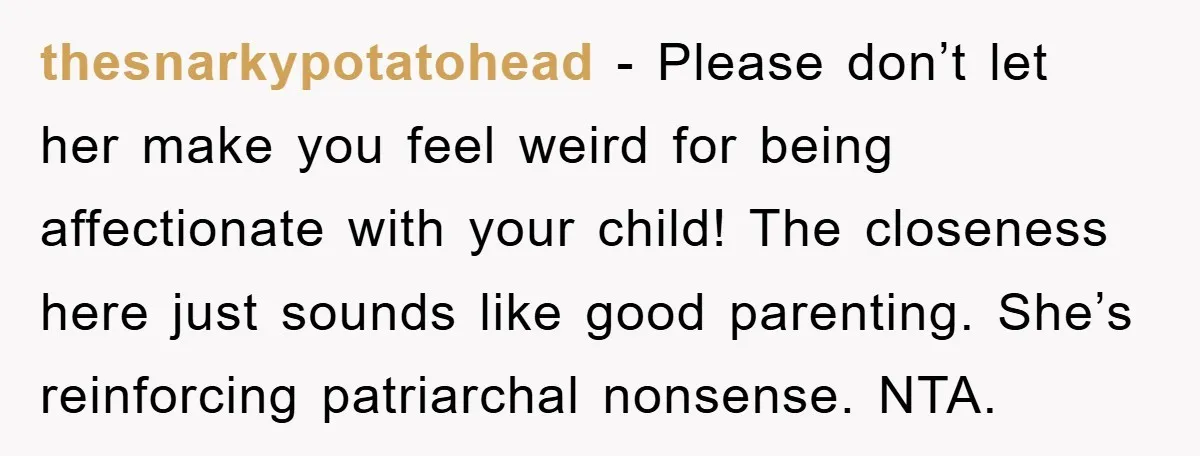 thesnarkypotatohead - Please don’t let her make you feel weird for being affectionate with your child! The closeness here just sounds like good parenting. She’s reinforcing patriarchal nonsense. NTA.