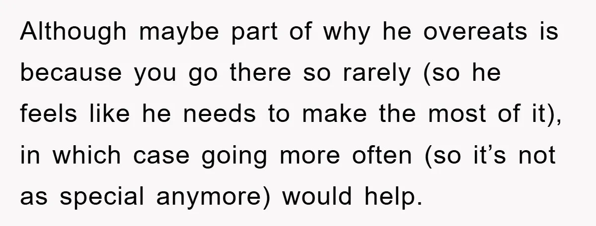 Although maybe part of why he overeats is because you go there so rarely (so he feels like he needs to make the most of it), in which case going...