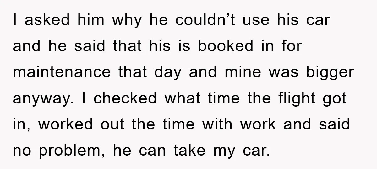 I asked him why he couldn’t use his car and he said that his is booked in for maintenance that day and mine was bigger anyway. I checked what time...