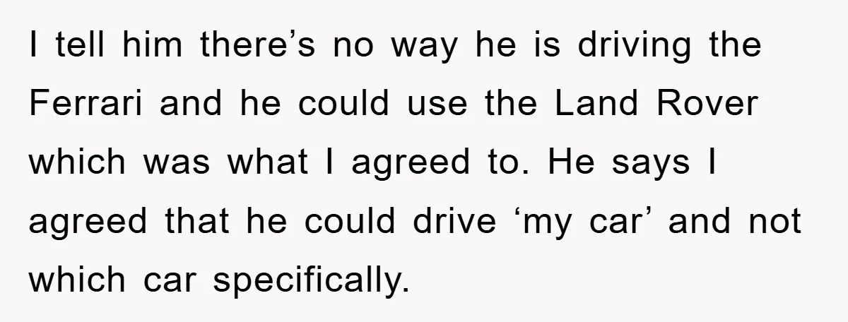 I tell him there’s no way he is driving the Ferrari and he could use the Land Rover which was what I agreed to. He says I agreed that he...