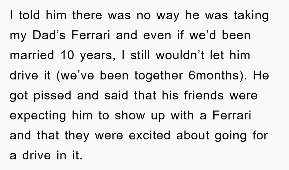 I told him there was no way he was taking my Dad’s Ferrari and even if we’d been married 10 years, I still wouldn’t let him drive it (we’ve been...