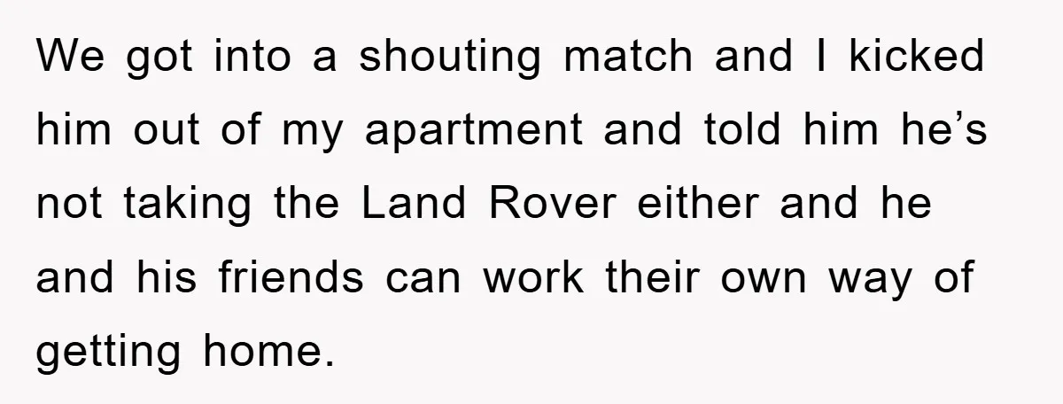 We got into a shouting match and I kicked him out of my apartment and told him he’s not taking the Land Rover either and he and his friends can...
