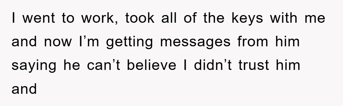I went to work, took all of the keys with me and now I’m getting messages from him saying he can’t believe I didn’t trust him and