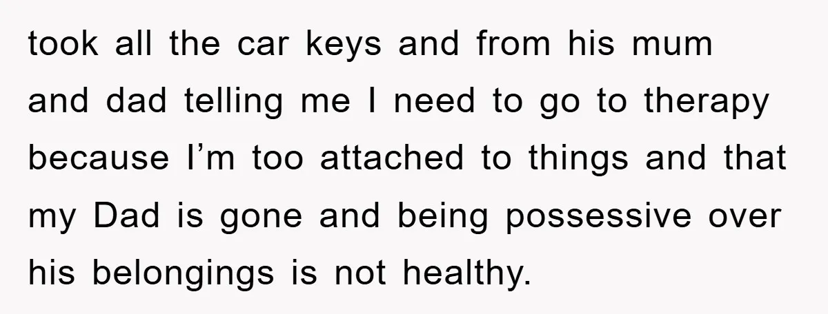 took all the car keys and from his mum and dad telling me I need to go to therapy because I’m too attached to things and that my Dad is...