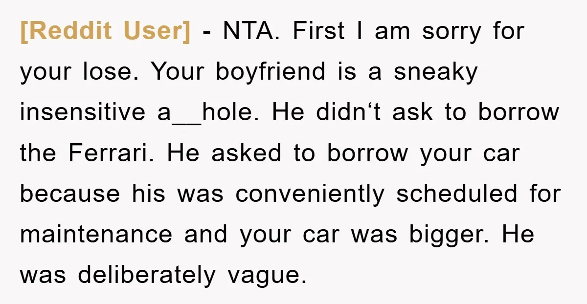 [Reddit User] − NTA. First I am sorry for your lose. Your boyfriend is a sneaky insensitive a__hole. He didn‘t ask to borrow the Ferrari. He asked to borrow your...