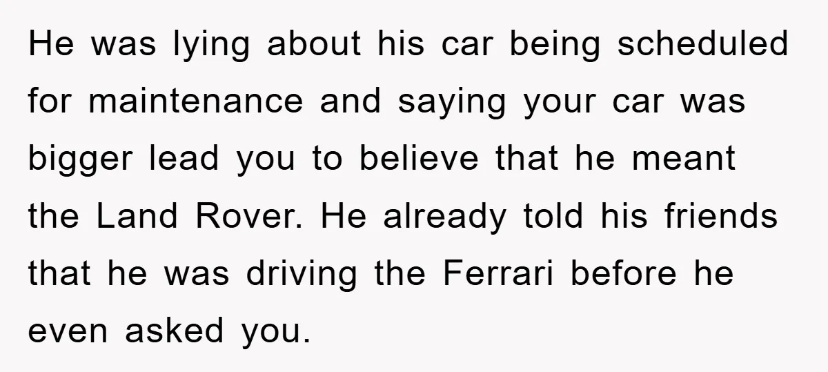He was lying about his car being scheduled for maintenance and saying your car was bigger lead you to believe that he meant the Land Rover. He already told his...