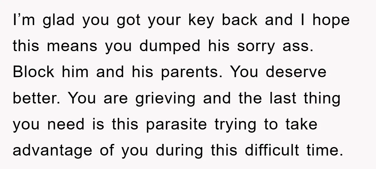 I’m glad you got your key back and I hope this means you dumped his sorry ass. Block him and his parents. You deserve better. You are grieving and the...