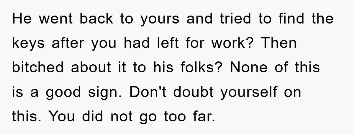 He went back to yours and tried to find the keys after you had left for work? Then bitched about it to his folks? None of this is a good...