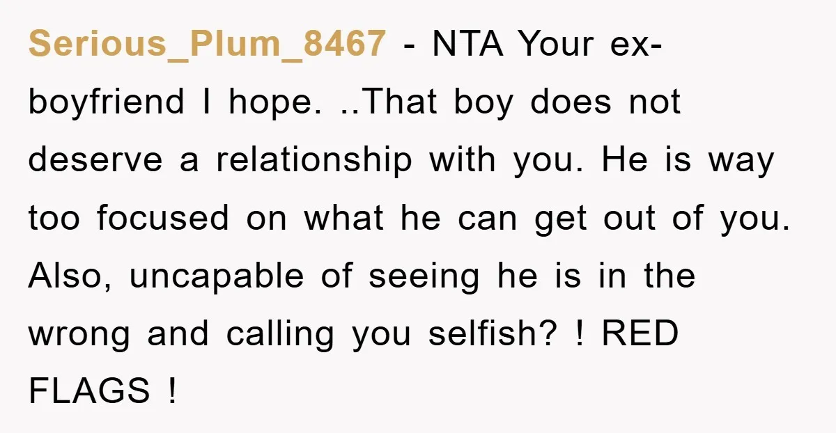 Serious_Plum_8467 − NTA Your ex-boyfriend I hope. ..That boy does not deserve a relationship with you. He is way too focused on what he can get out of you. Also,...