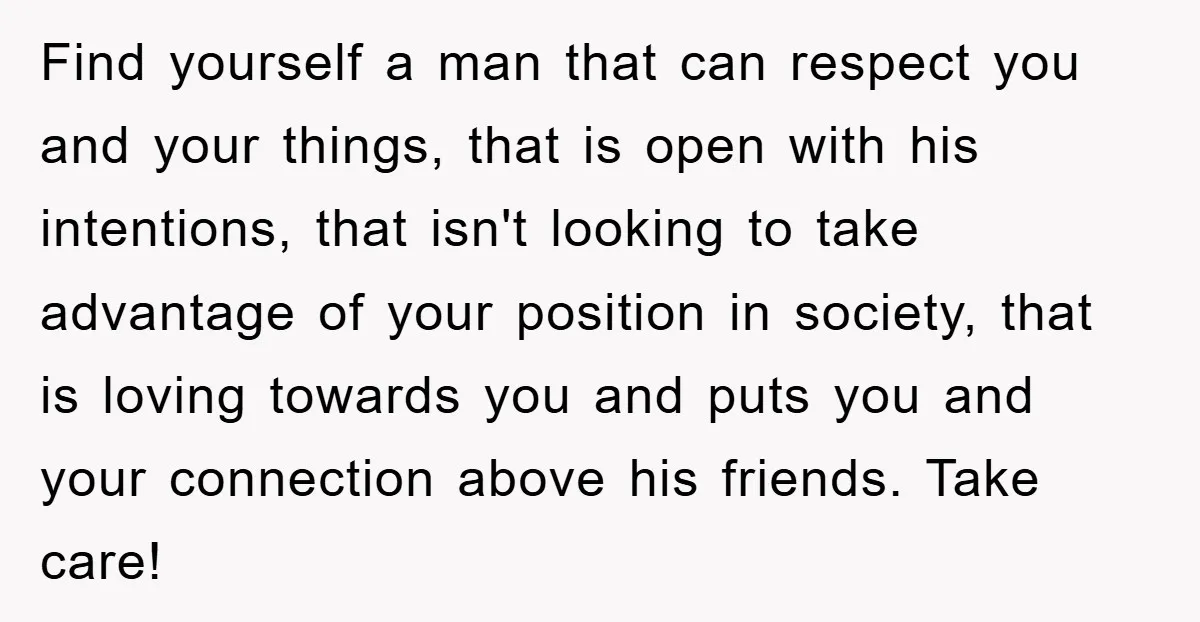 Find yourself a man that can respect you and your things, that is open with his intentions, that isn't looking to take advantage of your position in society, that is...