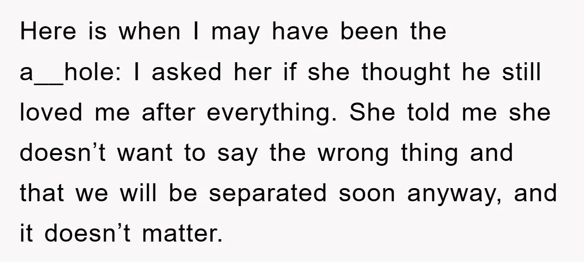 Here is when I may have been the a__hole: I asked her if she thought he still loved me after everything. She told me she doesn’t want to say the...