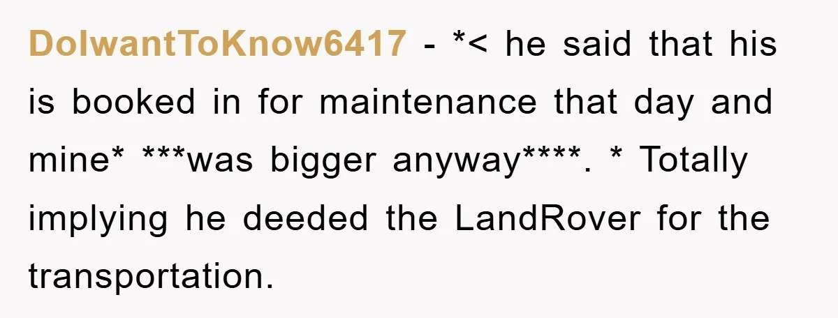 DoIwantToKnow6417 − *< he said that his is booked in for maintenance that day and mine* ***was bigger anyway****. * Totally implying he deeded the LandRover for the transportation.