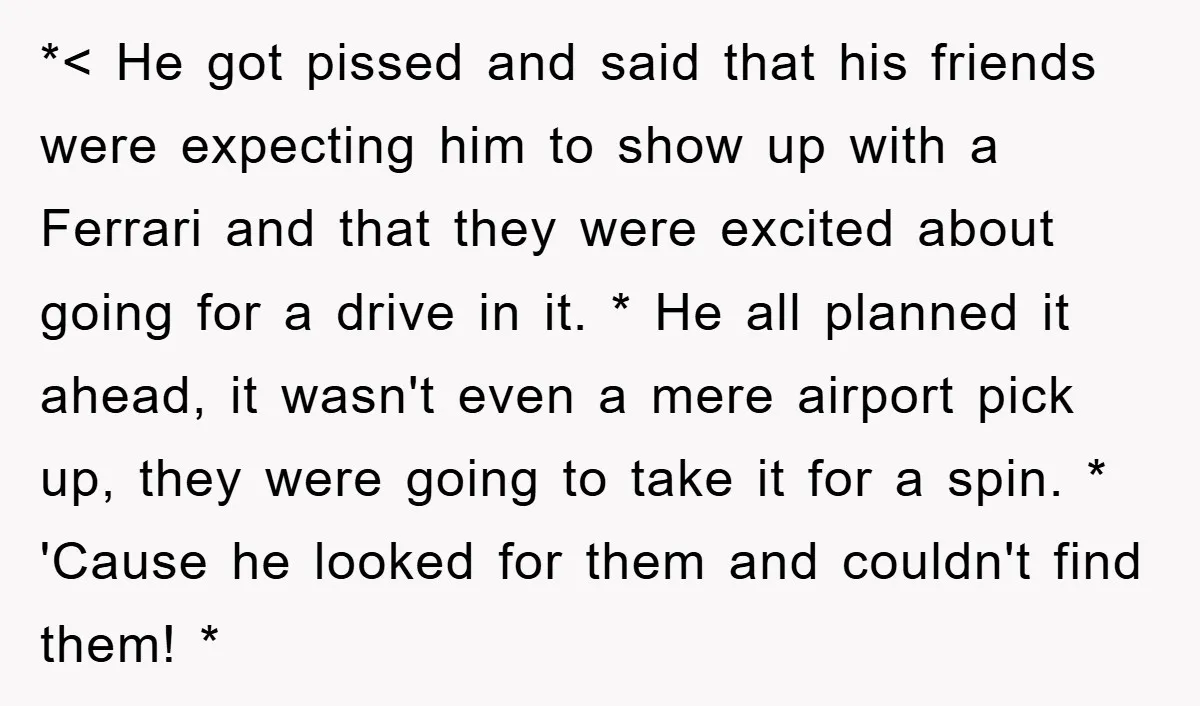 *< He got pissed and said that his friends were expecting him to show up with a Ferrari and that they were excited about going for a drive in it....