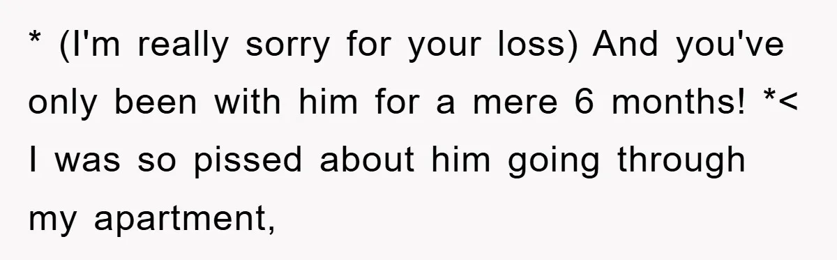 * (I'm really sorry for your loss) And you've only been with him for a mere 6 months! *< I was so pissed about him going through my apartment,