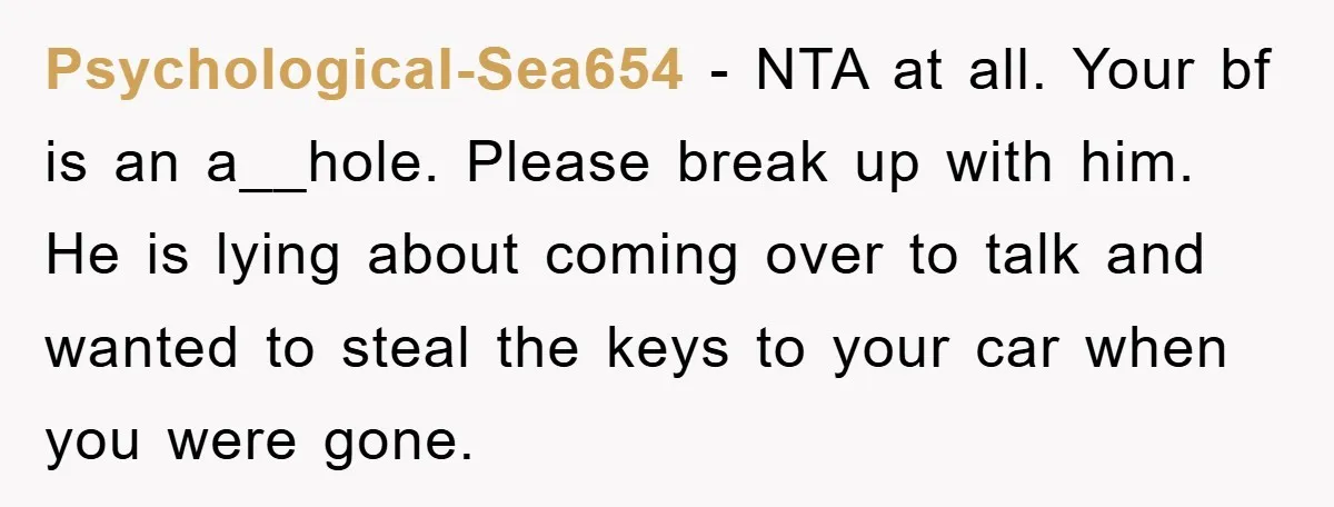 Psychological-Sea654 − NTA at all. Your bf is an a__hole. Please break up with him. He is lying about coming over to talk and wanted to steal the keys to...