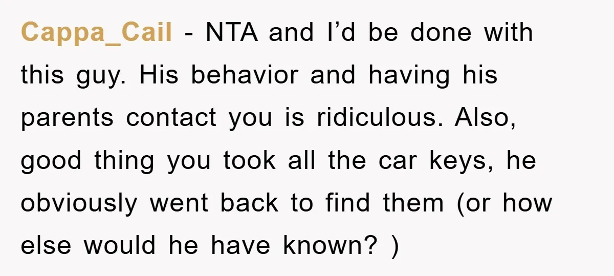 Cappa_Cail − NTA and I’d be done with this guy. His behavior and having his parents contact you is ridiculous. Also, good thing you took all the car keys, he...