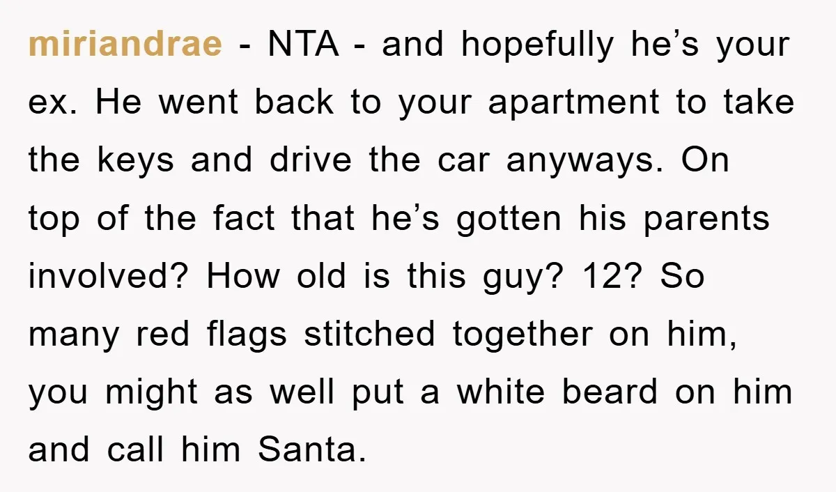 miriandrae − NTA - and hopefully he’s your ex. He went back to your apartment to take the keys and drive the car anyways. On top of the fact that...