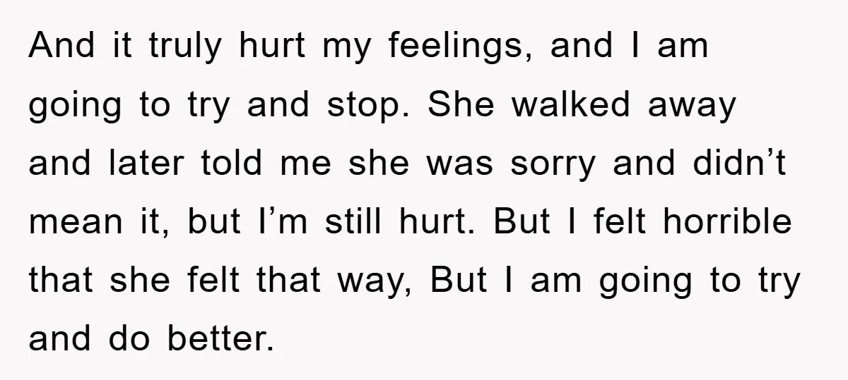 And it truly hurt my feelings, and I am going to try and stop. She walked away and later told me she was sorry and didn’t mean it, but I’m...