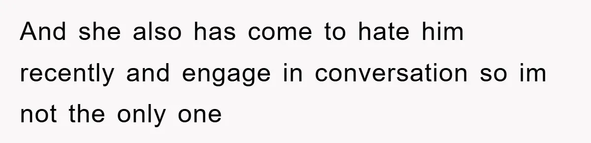 And she also has come to hate him recently and engage in conversation so im not the only one