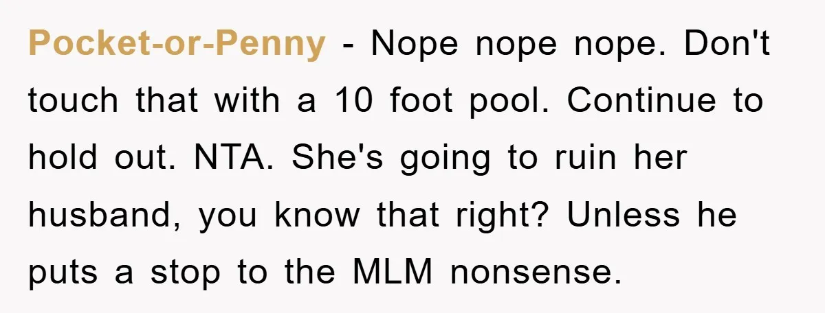 Pocket-or-Penny − Nope nope nope. Don't touch that with a 10 foot pool. Continue to hold out. NTA. She's going to ruin her husband, you know that right? Unless he...