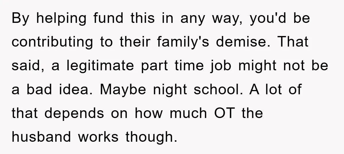 By helping fund this in any way, you'd be contributing to their family's demise. That said, a legitimate part time job might not be a bad idea. Maybe night school....