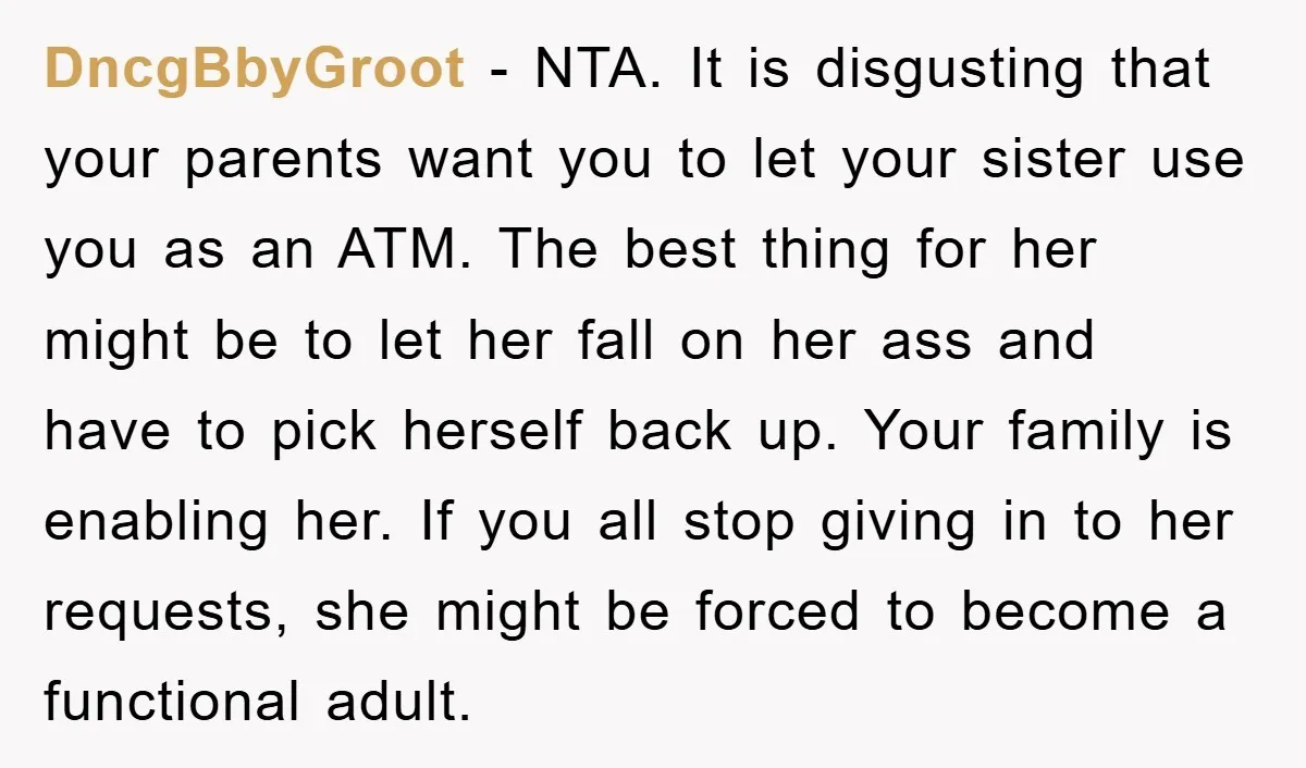 DncgBbyGroot − NTA. It is disgusting that your parents want you to let your sister use you as an ATM. The best thing for her might be to let her...