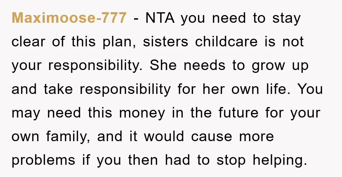 Maximoose-777 − NTA you need to stay clear of this plan, sisters childcare is not your responsibility. She needs to grow up and take responsibility for her own life. You...